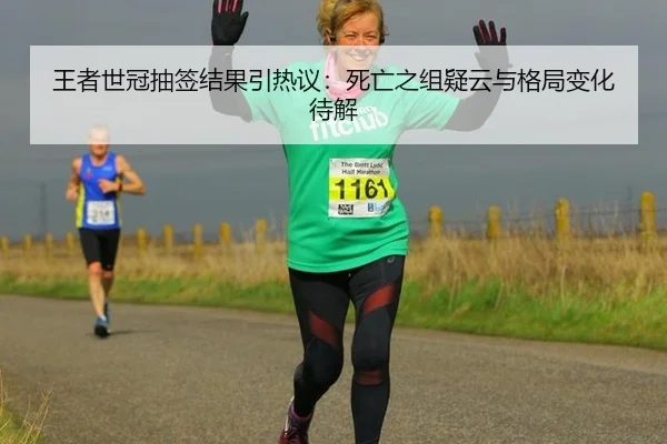 王者世冠抽签结果引热议：死亡之组疑云与格局变化待解